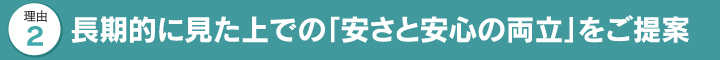 長期的に見た上での「安さと安心の両立」をご提案