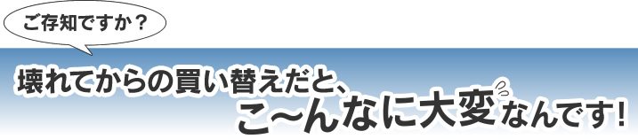 壊れてからの買い替えだと、こんなに大変なんです。