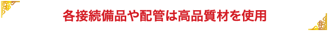 各接続備品や配管は高品質材を使用